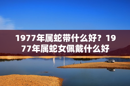 1977年属蛇带什么好？1977年属蛇女佩戴什么好