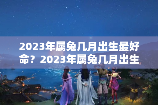 2023年属兔几月出生最好命？2023年属兔几月出生最好命女