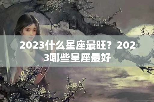 2023什么星座最旺？2023哪些星座最好