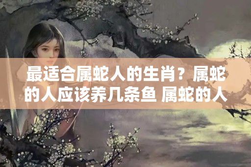 最适合属蛇人的生肖？属蛇的人应该养几条鱼 属蛇的人养什么鱼招财