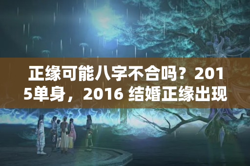 正缘可能八字不合吗？2015单身，2016 结婚正缘出现，会有哪些预兆和暗示？