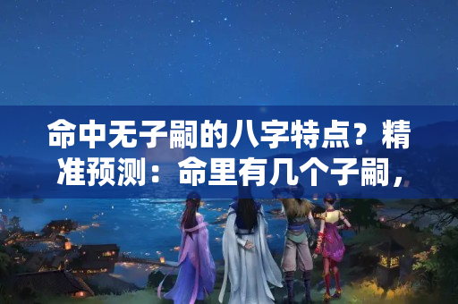 命中无子嗣的八字特点？精准预测：命里有几个子嗣，何时子女缘旺