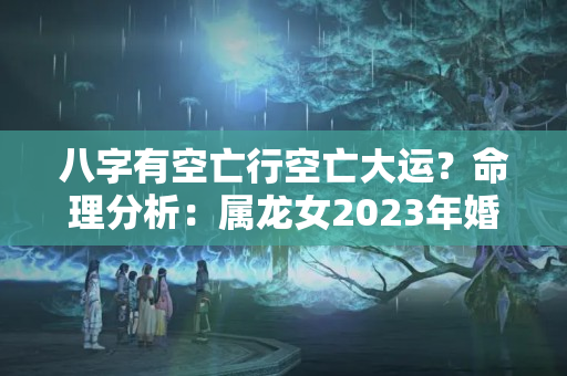 八字有空亡行空亡大运？命理分析：属龙女2023年婚姻事业运势