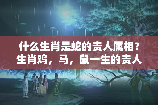 什么生肖是蛇的贵人属相？生肖鸡，马，鼠一生的贵人是谁，你知道吗？