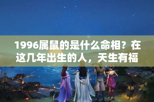 1996属鼠的是什么命相？在这几年出生的人，天生有福气，无论男女长大后富贵双全