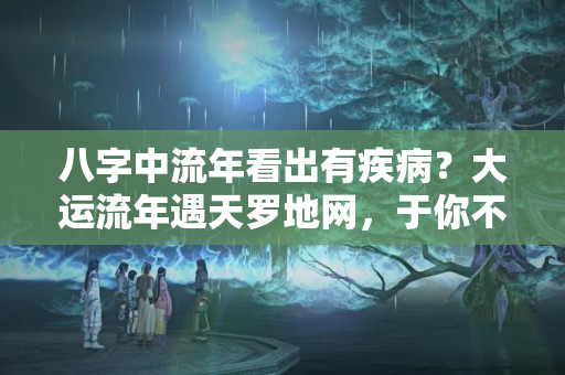 八字中流年看出有疾病？大运流年遇天罗地网，于你不利，破财应灾，无路可逃