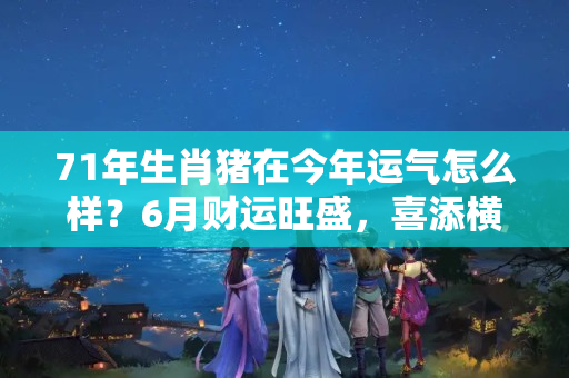 71年生肖猪在今年运气怎么样？6月财运旺盛，喜添横财，全家人福寿双全的五生肖