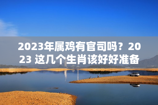 2023年属鸡有官司吗？2023 这几个生肖该好好准备迎接新一年的困难