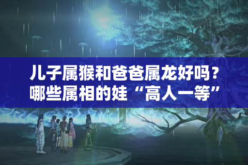 儿子属猴和爸爸属龙好吗？哪些属相的娃“高人一等”？其实那些被证实的优势，关键在于家长