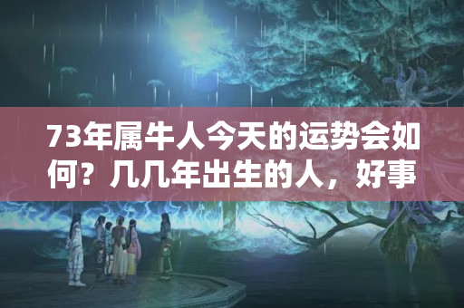 73年属牛人今天的运势会如何？几几年出生的人，好事在后头，2023年难逃大富大贵