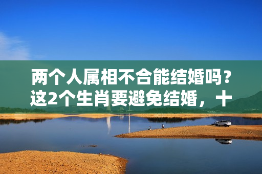 两个人属相不合能结婚吗？这2个生肖要避免结婚，十有九不合，需慎重！