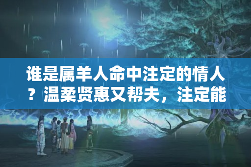 谁是属羊人命中注定的情人？温柔贤惠又帮夫，注定能做阔太太的3大生肖女