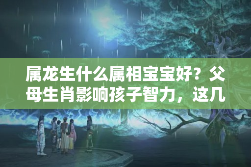 属龙生什么属相宝宝好？父母生肖影响孩子智力，这几种生肖的父母能和睦则孩子更有出息