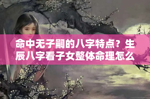 命中无子嗣的八字特点？生辰八字看子女整体命理怎么样，是否有富贵命