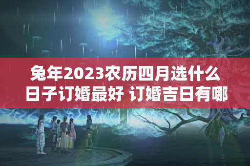 兔年2023农历四月选什么日子订婚最好 订婚吉日有哪几天