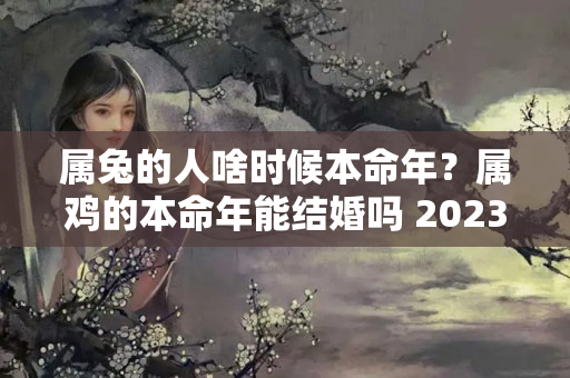 属兔的人啥时候本命年？属鸡的本命年能结婚吗 2023年 “一喜挡三灾”的本命年婚姻