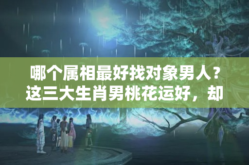 哪个属相最好找对象男人？这三大生肖男桃花运好，却不适合结婚，一辈子找不到真爱！