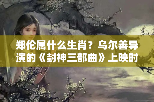 郑伦属什么生肖？乌尔善导演的《封神三部曲》上映时间