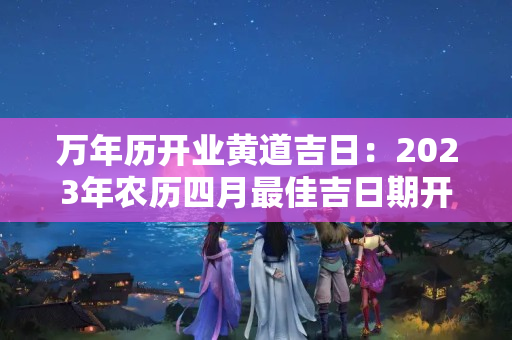 万年历开业黄道吉日：2023年农历四月最佳吉日期开业