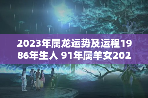 2023年属龙运势及运程1986年生人 91年属羊女2023年运势如何