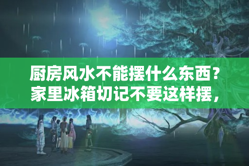 厨房风水不能摆什么东西？家里冰箱切记不要这样摆，财神爷不喜欢，10个有9个变穷