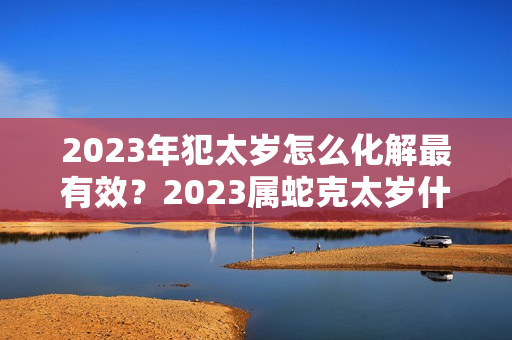 2023年犯太岁怎么化解最有效？2023属蛇克太岁什么意思