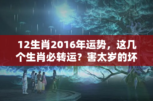 12生肖2016年运势，这几个生肖必转运？害太岁的坏处是什么生肖呢