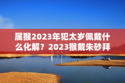 属猴2023年犯太岁佩戴什么化解？2023猴戴朱砂拜太岁有影响吗