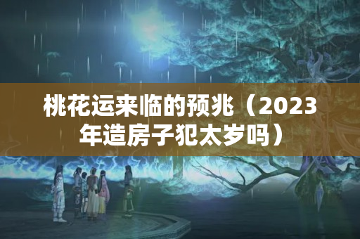 桃花运来临的预兆（2023年造房子犯太岁吗）