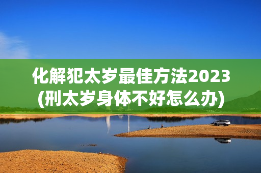 化解犯太岁最佳方法2023(刑太岁身体不好怎么办)