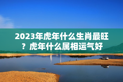 2023年虎年什么生肖最旺？虎年什么属相运气好