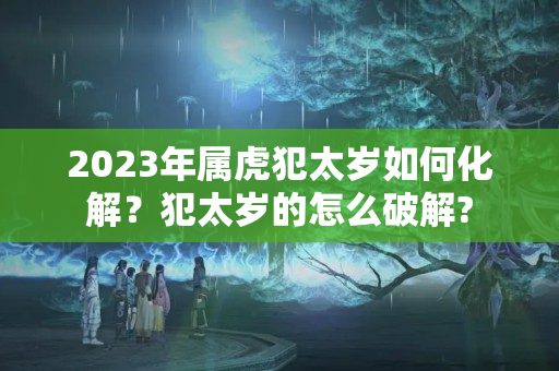 2023年属虎犯太岁如何化解？犯太岁的怎么破解?