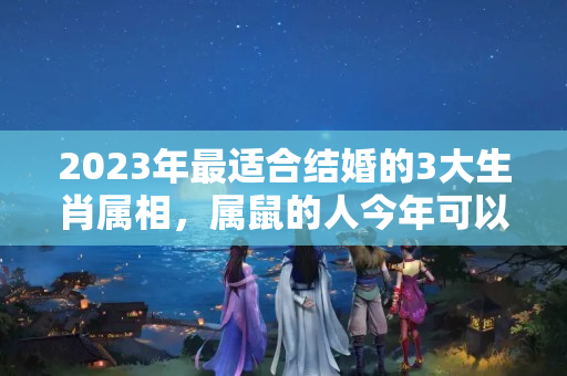 2023年最适合结婚的3大生肖属相，属鼠的人今年可以结婚吗