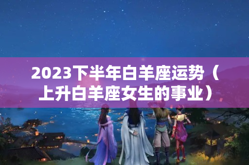 2023下半年白羊座运势（上升白羊座女生的事业）