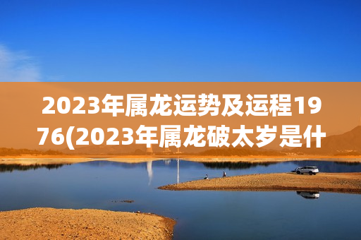 2023年属龙运势及运程1976(2023年属龙破太岁是什么意思)