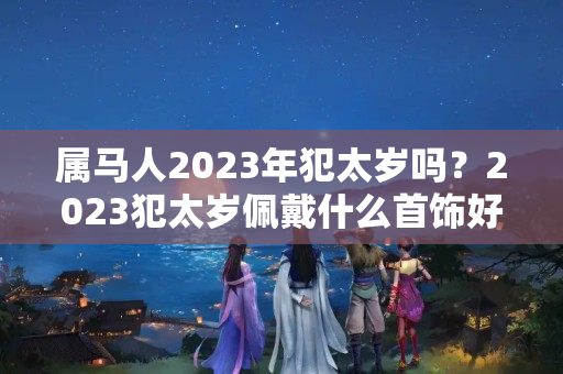 属马人2023年犯太岁吗？2023犯太岁佩戴什么首饰好