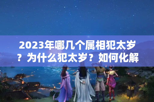 2023年哪几个属相犯太岁？为什么犯太岁？如何化解？？2023年太岁与哪个属相合