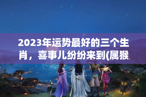 2023年运势最好的三个生肖，喜事儿纷纷来到(属猴的2023年运气怎么样)