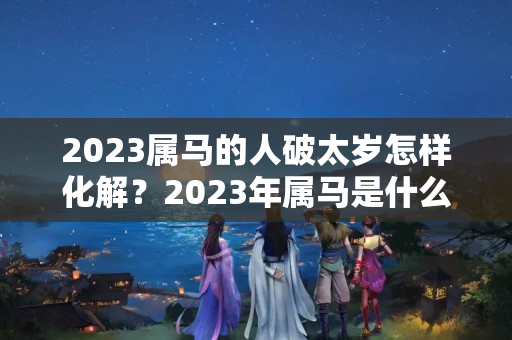 2023属马的人破太岁怎样化解？2023年属马是什么太岁