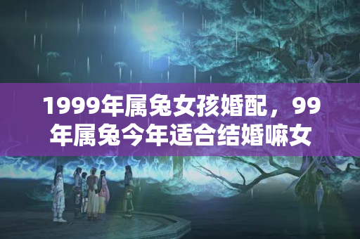 1999年属兔女孩婚配，99年属兔今年适合结婚嘛女