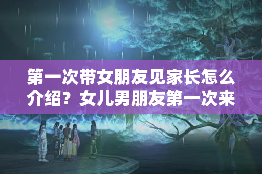 第一次带女朋友见家长怎么介绍？女儿男朋友第一次来家里怎样交谈