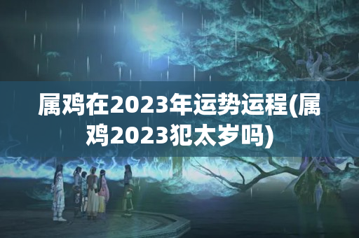 属鸡在2023年运势运程(属鸡2023犯太岁吗)