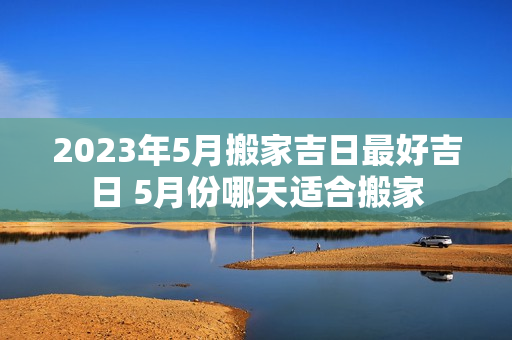 2023年5月搬家吉日最好吉日 5月份哪天适合搬家