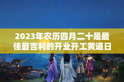 2023年农历四月二十是最佳最吉利的开业开工黄道日子吗