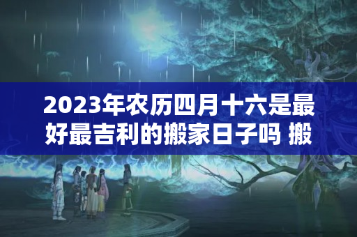 2023年农历四月十六是最好最吉利的搬家日子吗 搬家吉时老黄历查询