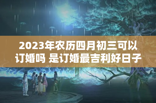 2023年农历四月初三可以订婚吗 是订婚最吉利好日子吗