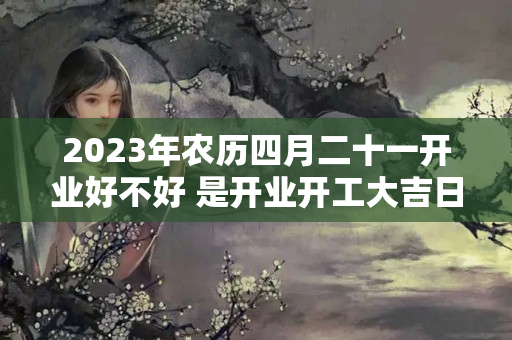 2023年农历四月二十一开业好不好 是开业开工大吉日吗