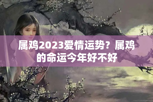 属鸡2023爱情运势？属鸡的命运今年好不好