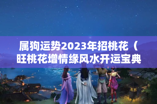 属狗运势2023年招桃花（旺桃花增情缘风水开运宝典）