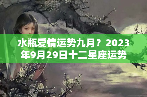 水瓶爱情运势九月？2023年9月29日十二星座运势